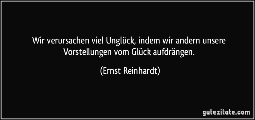 Wir verursachen viel Unglück, indem wir andern unsere Vorstellungen vom Glück aufdrängen. (Ernst Reinhardt)