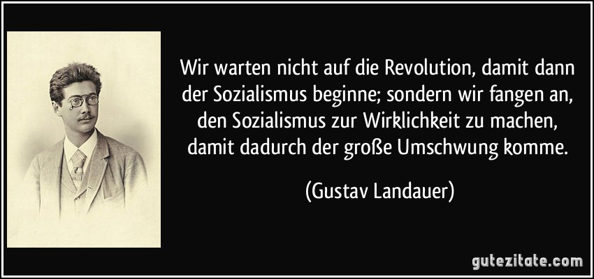 Wir warten nicht auf die Revolution, damit dann der Sozialismus beginne; sondern wir fangen an, den Sozialismus zur Wirklichkeit zu machen, damit dadurch der große Umschwung komme. (Gustav Landauer)