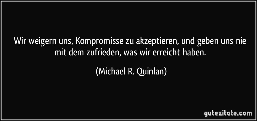 Wir weigern uns, Kompromisse zu akzeptieren, und geben uns nie mit dem zufrieden, was wir erreicht haben. (Michael R. Quinlan)