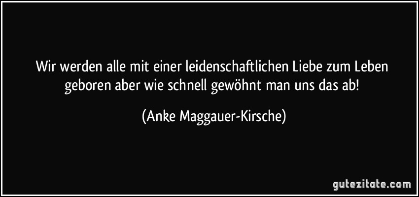 Wir werden alle mit einer leidenschaftlichen Liebe zum Leben geboren aber wie schnell gewöhnt man uns das ab! (Anke Maggauer-Kirsche)