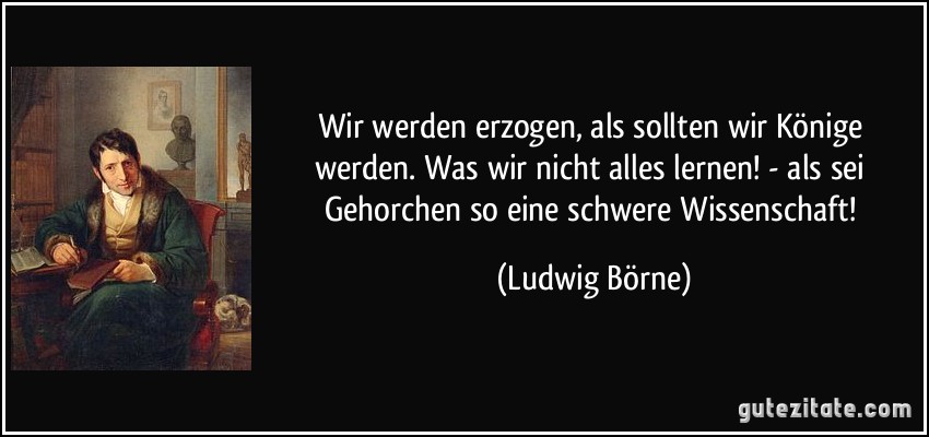 Wir werden erzogen, als sollten wir Könige werden. Was wir nicht alles lernen! - als sei Gehorchen so eine schwere Wissenschaft! (Ludwig Börne)