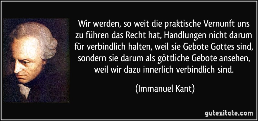 Wir werden, so weit die praktische Vernunft uns zu führen das Recht hat, Handlungen nicht darum für verbindlich halten, weil sie Gebote Gottes sind, sondern sie darum als göttliche Gebote ansehen, weil wir dazu innerlich verbindlich sind. (Immanuel Kant)