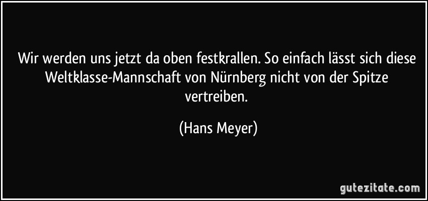 Wir werden uns jetzt da oben festkrallen. So einfach lässt sich diese Weltklasse-Mannschaft von Nürnberg nicht von der Spitze vertreiben. (Hans Meyer)