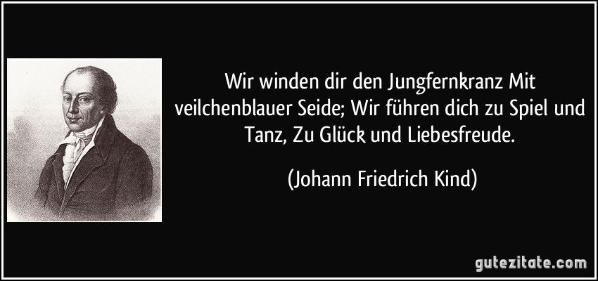 Wir winden dir den Jungfernkranz Mit veilchenblauer Seide; Wir führen dich zu Spiel und Tanz, Zu Glück und Liebesfreude. (Johann Friedrich Kind)