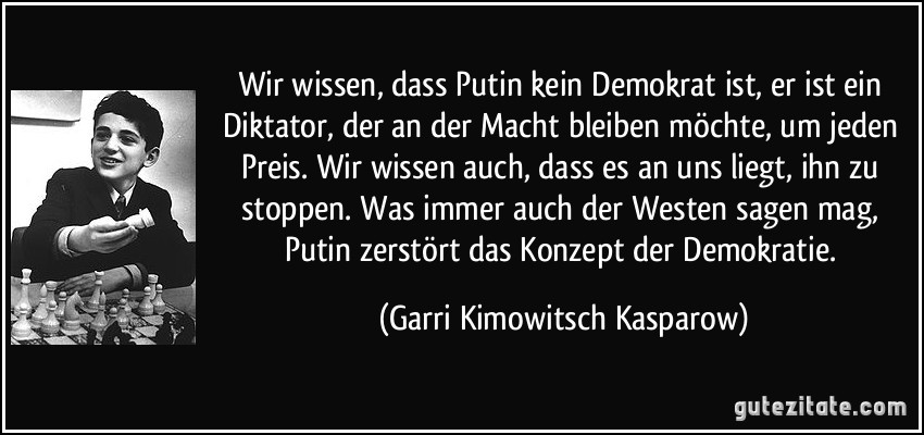 Wir wissen, dass Putin kein Demokrat ist, er ist ein Diktator, der an der Macht bleiben möchte, um jeden Preis. Wir wissen auch, dass es an uns liegt, ihn zu stoppen. Was immer auch der Westen sagen mag, Putin zerstört das Konzept der Demokratie. (Garri Kimowitsch Kasparow)