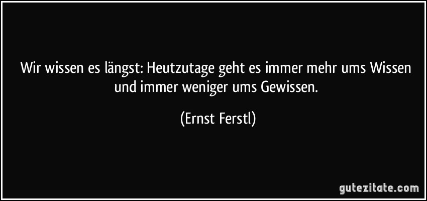 Wir wissen es längst: Heutzutage geht es immer mehr ums Wissen und immer weniger ums Gewissen. (Ernst Ferstl)