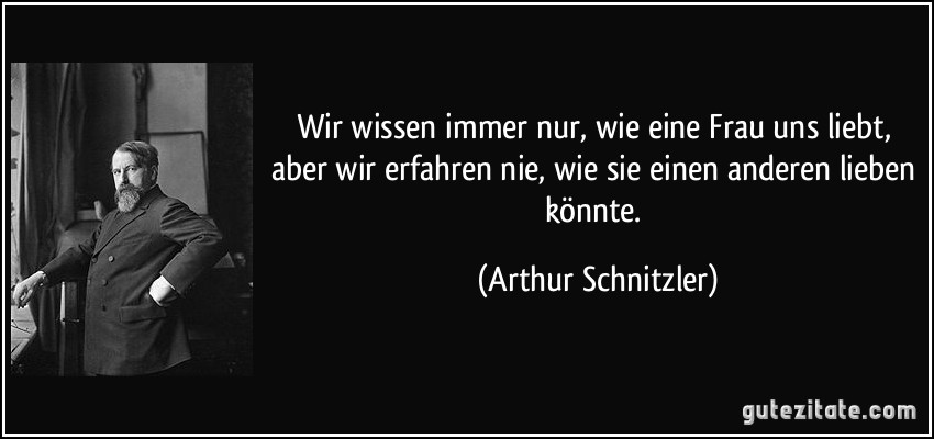 Wir wissen immer nur, wie eine Frau uns liebt, aber wir erfahren nie, wie sie einen anderen lieben könnte. (Arthur Schnitzler)