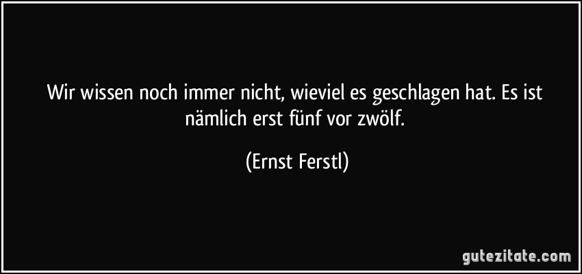 Wir wissen noch immer nicht, wieviel es geschlagen hat. Es ist nämlich erst fünf vor zwölf. (Ernst Ferstl)