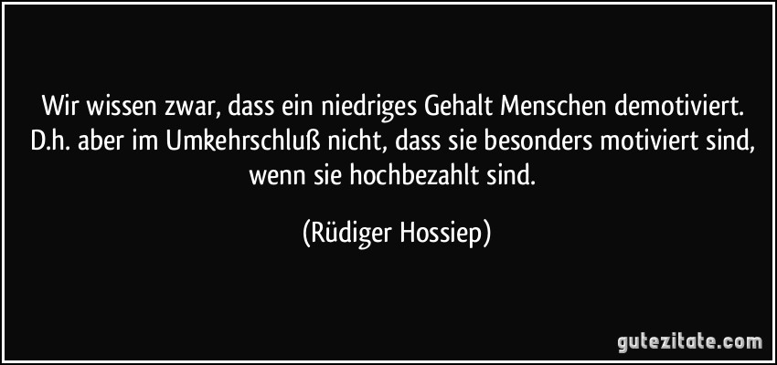 Wir wissen zwar, dass ein niedriges Gehalt Menschen demotiviert. D.h. aber im Umkehrschluß nicht, dass sie besonders motiviert sind, wenn sie hochbezahlt sind. (Rüdiger Hossiep)