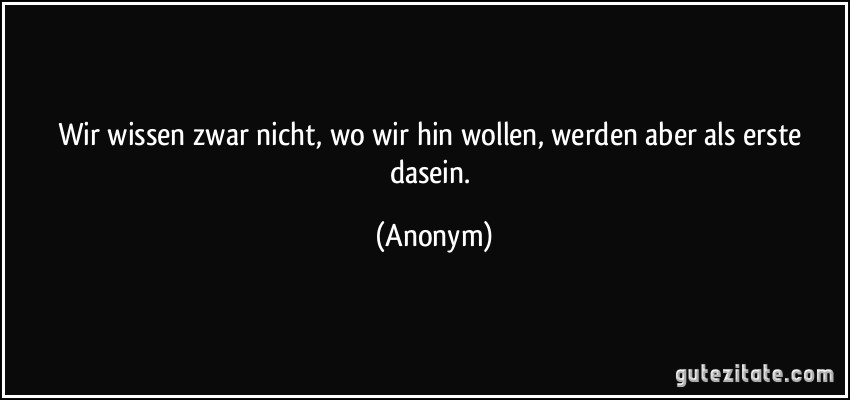 Wir wissen zwar nicht, wo wir hin wollen, werden aber als erste dasein. (Anonym)