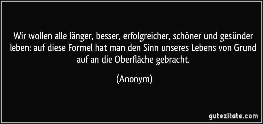 Wir wollen alle länger, besser, erfolgreicher, schöner und gesünder leben: auf diese Formel hat man den Sinn unseres Lebens von Grund auf an die Oberfläche gebracht. (Anonym)