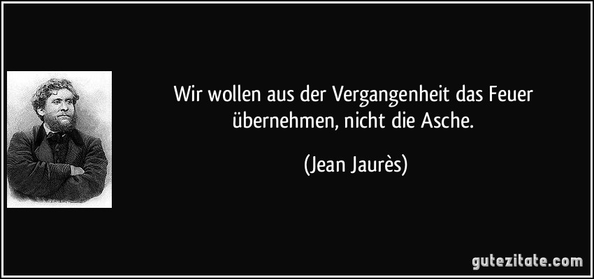 Wir wollen aus der Vergangenheit das Feuer übernehmen, nicht die Asche. (Jean Jaurès)