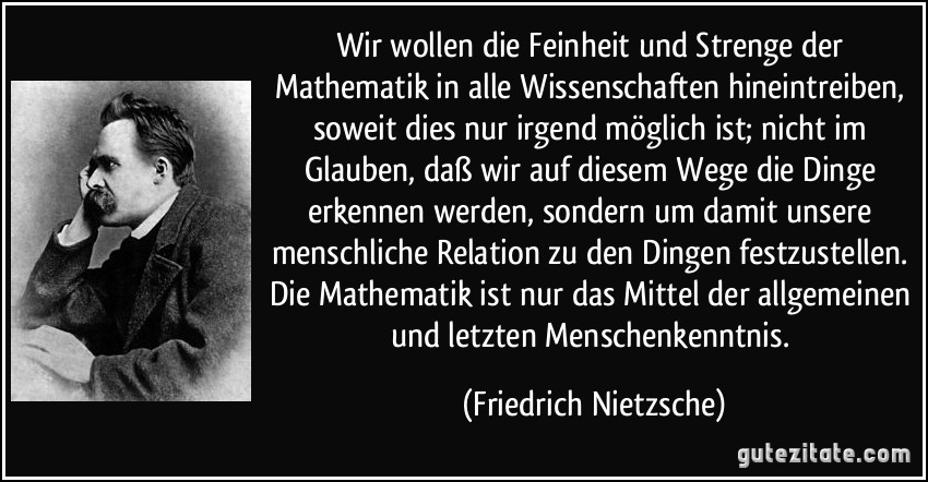 Wir wollen die Feinheit und Strenge der Mathematik in alle Wissenschaften hineintreiben, soweit dies nur irgend möglich ist; nicht im Glauben, daß wir auf diesem Wege die Dinge erkennen werden, sondern um damit unsere menschliche Relation zu den Dingen festzustellen. Die Mathematik ist nur das Mittel der allgemeinen und letzten Menschenkenntnis. (Friedrich Nietzsche)