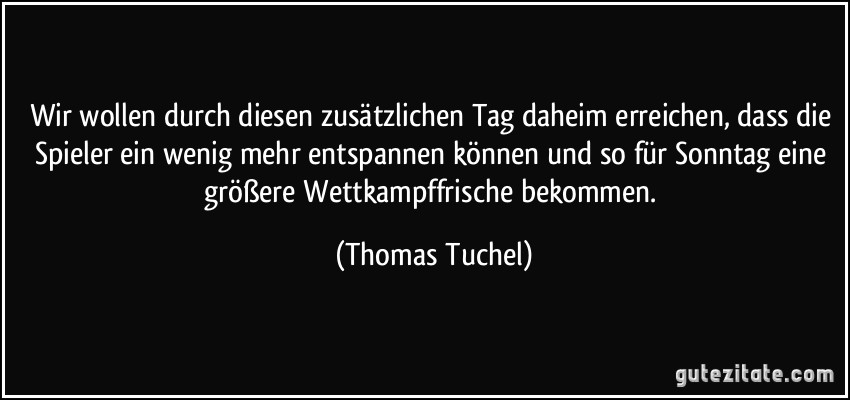 Wir wollen durch diesen zusätzlichen Tag daheim erreichen, dass die Spieler ein wenig mehr entspannen können und so für Sonntag eine größere Wettkampffrische bekommen. (Thomas Tuchel)