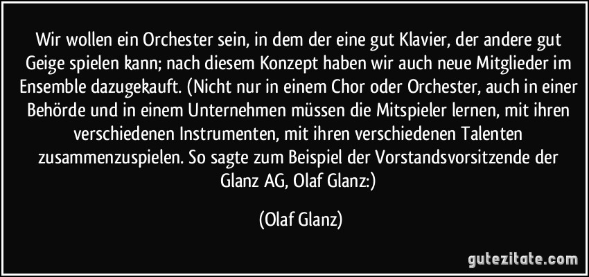 Wir wollen ein Orchester sein, in dem der eine gut Klavier, der andere gut Geige spielen kann; nach diesem Konzept haben wir auch neue Mitglieder im Ensemble dazugekauft. (Nicht nur in einem Chor oder Orchester, auch in einer Behörde und in einem Unternehmen müssen die Mitspieler lernen, mit ihren verschiedenen Instrumenten, mit ihren verschiedenen Talenten zusammenzuspielen. So sagte zum Beispiel der Vorstandsvorsitzende der Glanz AG, Olaf Glanz:) (Olaf Glanz)