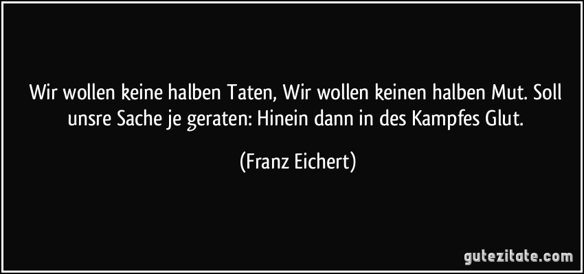 Wir wollen keine halben Taten, Wir wollen keinen halben Mut. Soll unsre Sache je geraten: Hinein dann in des Kampfes Glut. (Franz Eichert)