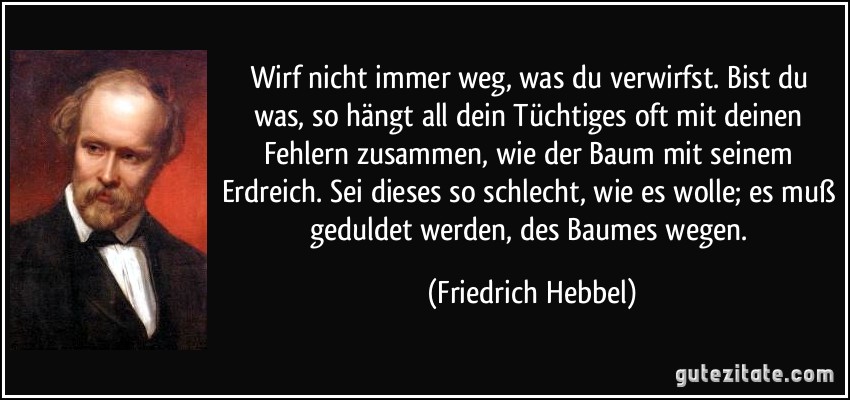 Wirf nicht immer weg, was du verwirfst. Bist du was, so hängt all dein Tüchtiges oft mit deinen Fehlern zusammen, wie der Baum mit seinem Erdreich. Sei dieses so schlecht, wie es wolle; es muß geduldet werden, des Baumes wegen. (Friedrich Hebbel)