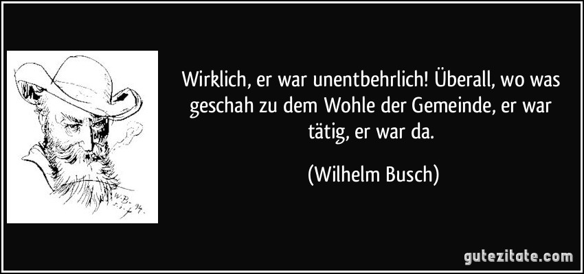 Wirklich, er war unentbehrlich! Überall, wo was geschah zu dem Wohle der Gemeinde, er war tätig, er war da. (Wilhelm Busch)
