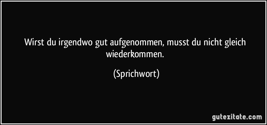 Wirst du irgendwo gut aufgenommen, musst du nicht gleich wiederkommen. (Sprichwort)