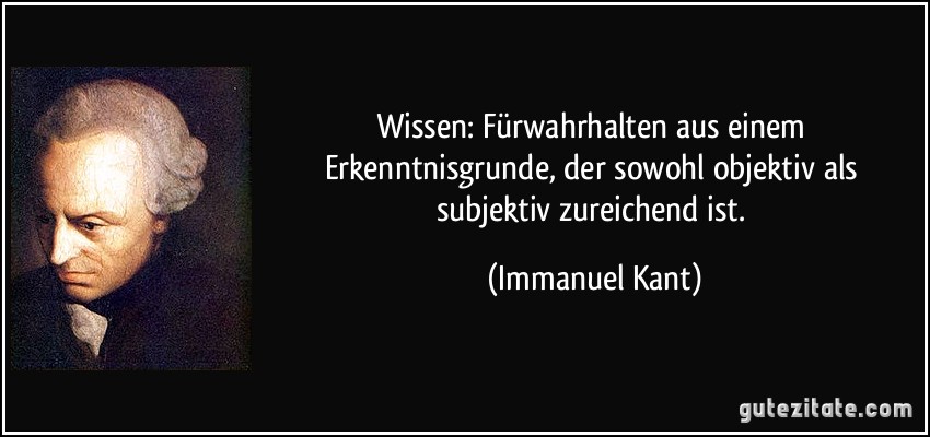 Wissen: Fürwahrhalten aus einem Erkenntnisgrunde, der sowohl objektiv als subjektiv zureichend ist. (Immanuel Kant)