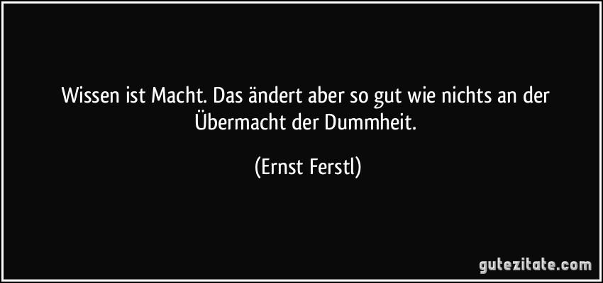 Wissen ist Macht. Das ändert aber so gut wie nichts an der Übermacht der Dummheit. (Ernst Ferstl)