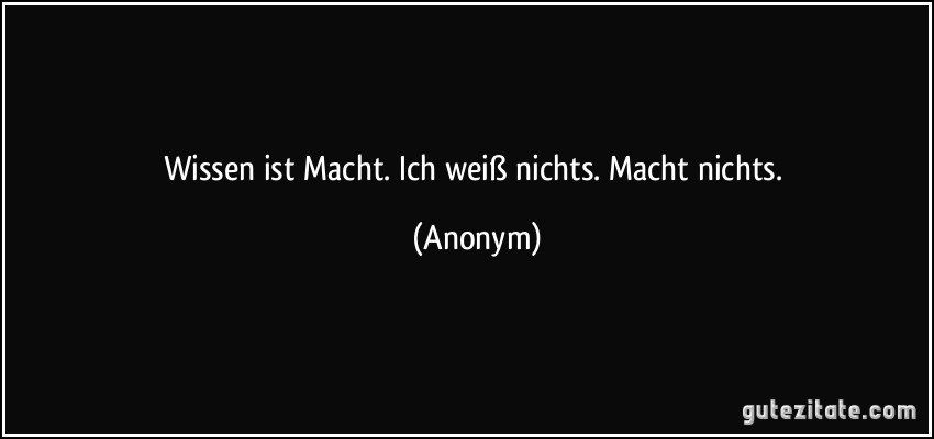 Wissen ist Macht. Ich weiß nichts. Macht nichts. (Anonym)