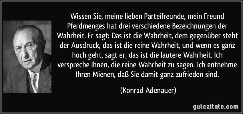 Wissen Sie, meine lieben Parteifreunde, mein Freund Pferdmenges hat drei verschiedene Bezeichnungen der Wahrheit. Er sagt: Das ist die Wahrheit, dem gegenüber steht der Ausdruck, das ist die reine Wahrheit, und wenn es ganz hoch geht, sagt er, das ist die lautere Wahrheit. Ich verspreche Ihnen, die reine Wahrheit zu sagen. Ich entnehme Ihren Mienen, daß Sie damit ganz zufrieden sind. (Konrad Adenauer)
