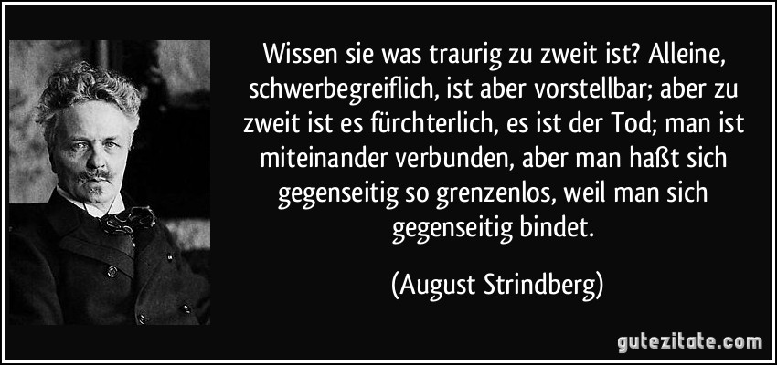 Wissen sie was traurig zu zweit ist? Alleine, schwerbegreiflich, ist aber vorstellbar; aber zu zweit ist es fürchterlich, es ist der Tod; man ist miteinander verbunden, aber man haßt sich gegenseitig so grenzenlos, weil man sich gegenseitig bindet. (August Strindberg)