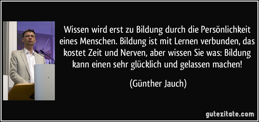 Wissen wird erst zu Bildung durch die Persönlichkeit eines Menschen. Bildung ist mit Lernen verbunden, das kostet Zeit und Nerven, aber wissen Sie was: Bildung kann einen sehr glücklich und gelassen machen! (Günther Jauch)