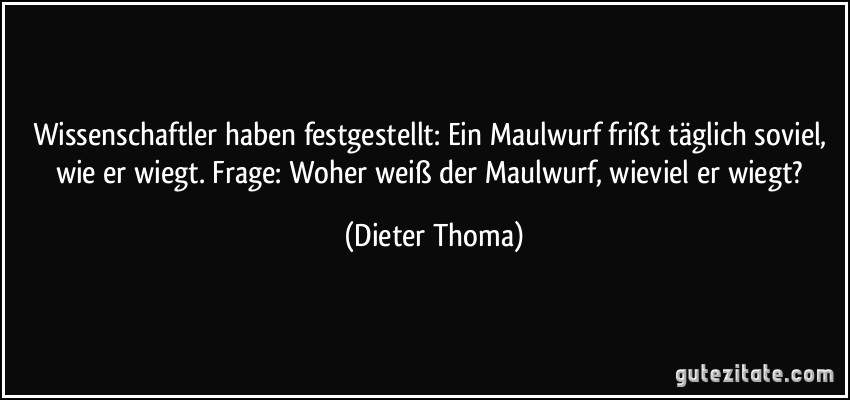 Wissenschaftler haben festgestellt: Ein Maulwurf frißt täglich soviel, wie er wiegt. Frage: Woher weiß der Maulwurf, wieviel er wiegt? (Dieter Thoma)