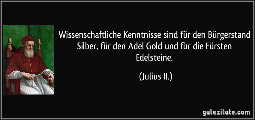 Wissenschaftliche Kenntnisse sind für den Bürgerstand Silber, für den Adel Gold und für die Fürsten Edelsteine. (Julius II.)