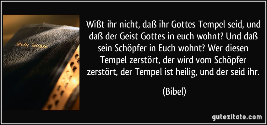 Wißt ihr nicht, daß ihr Gottes Tempel seid, und daß der Geist Gottes in euch wohnt? Und daß sein Schöpfer in Euch wohnt? Wer diesen Tempel zerstört, der wird vom Schöpfer zerstört, der Tempel ist heilig, und der seid ihr. (Bibel)