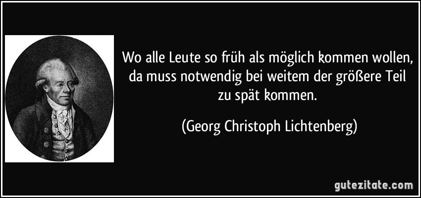 Wo alle Leute so früh als möglich kommen wollen, da muss notwendig bei weitem der größere Teil zu spät kommen. (Georg Christoph Lichtenberg)