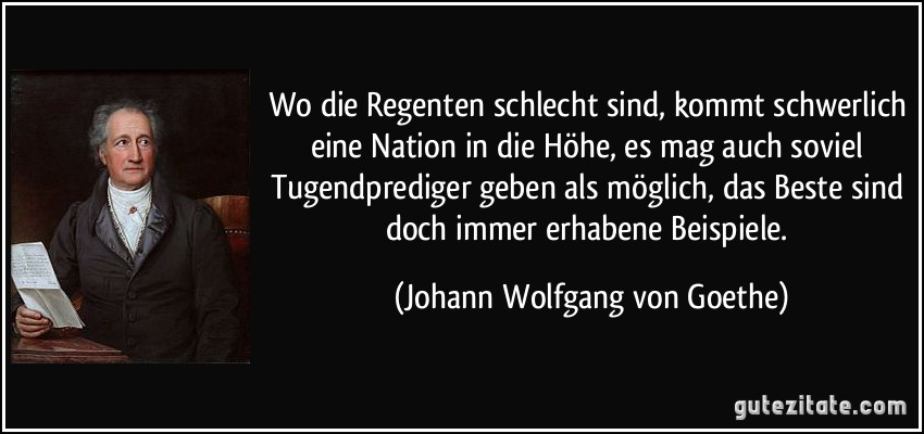 Wo die Regenten schlecht sind, kommt schwerlich eine Nation in die Höhe, es mag auch soviel Tugendprediger geben als möglich, das Beste sind doch immer erhabene Beispiele. (Johann Wolfgang von Goethe)