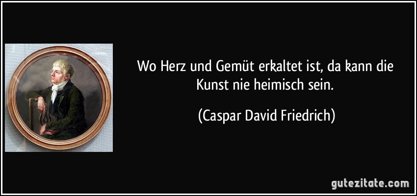 Wo Herz und Gemüt erkaltet ist, da kann die Kunst nie heimisch sein. (Caspar David Friedrich)