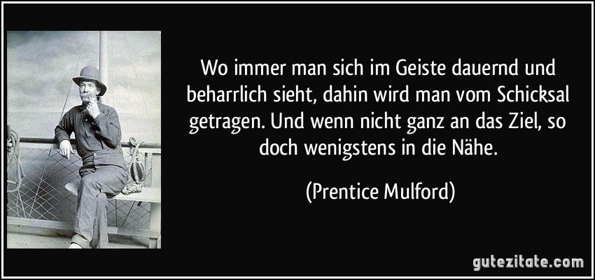 Wo immer man sich im Geiste dauernd und beharrlich sieht, dahin wird man vom Schicksal getragen. Und wenn nicht ganz an das Ziel, so doch wenigstens in die Nähe. (Prentice Mulford)