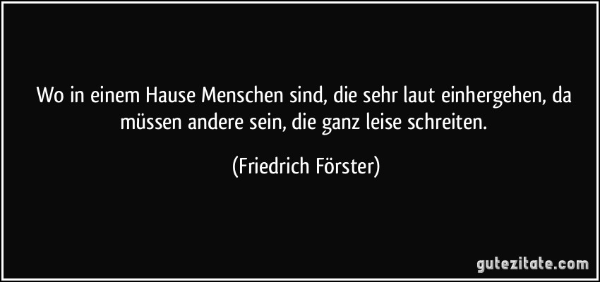 Wo in einem Hause Menschen sind, die sehr laut einhergehen, da müssen andere sein, die ganz leise schreiten. (Friedrich Förster)