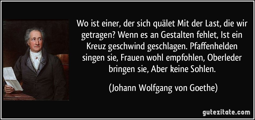 Wo ist einer, der sich quälet / Mit der Last, die wir getragen? / Wenn es an Gestalten fehlet, / Ist ein Kreuz geschwind geschlagen. / Pfaffenhelden singen sie, / Frauen wohl empfohlen, / Oberleder bringen sie, / Aber keine Sohlen. (Johann Wolfgang von Goethe)