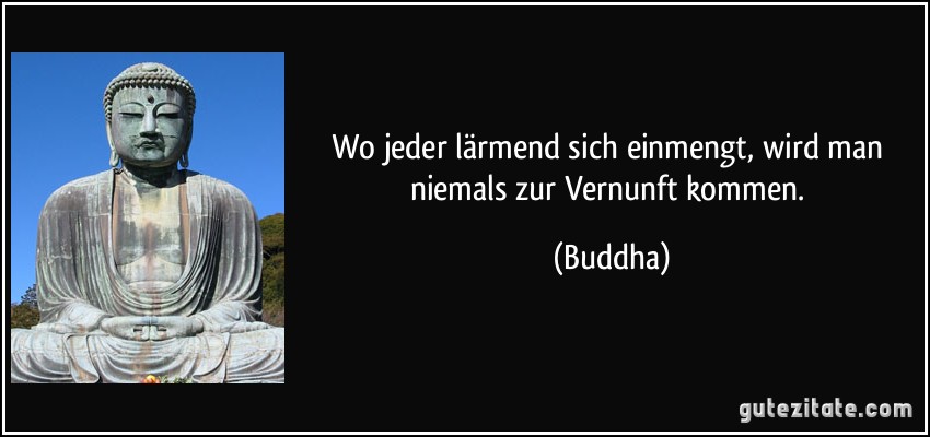 Wo jeder lärmend sich einmengt, wird man niemals zur Vernunft kommen. (Buddha)