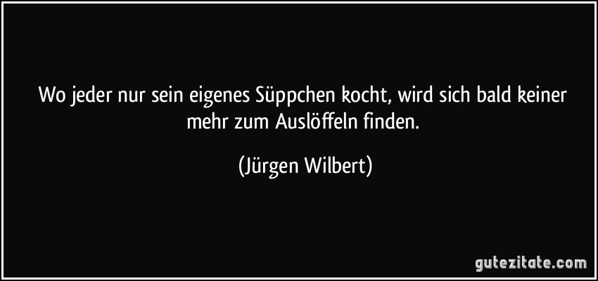 Wo jeder nur sein eigenes Süppchen kocht, wird sich bald keiner mehr zum Auslöffeln finden. (Jürgen Wilbert)