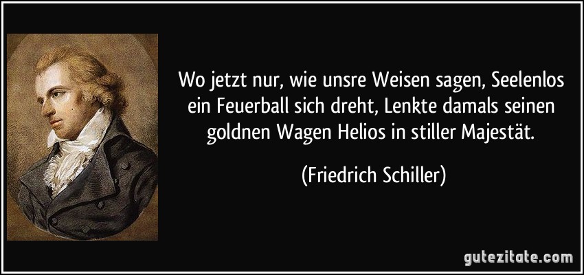 Wo jetzt nur, wie unsre Weisen sagen, Seelenlos ein Feuerball sich dreht, Lenkte damals seinen goldnen Wagen Helios in stiller Majestät. (Friedrich Schiller)