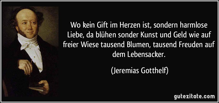 Wo kein Gift im Herzen ist, sondern harmlose Liebe, da blühen sonder Kunst und Geld wie auf freier Wiese tausend Blumen, tausend Freuden auf dem Lebensacker. (Jeremias Gotthelf)