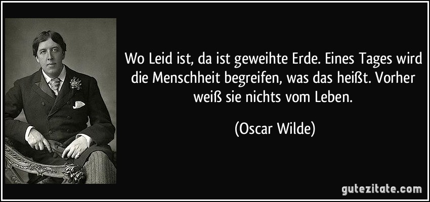 Wo Leid ist, da ist geweihte Erde. Eines Tages wird die Menschheit begreifen, was das heißt. Vorher weiß sie nichts vom Leben. (Oscar Wilde)