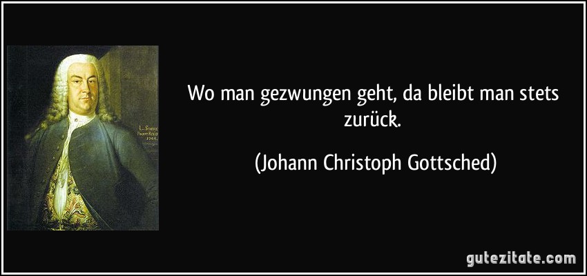 Wo man gezwungen geht, da bleibt man stets zurück. (Johann Christoph Gottsched)