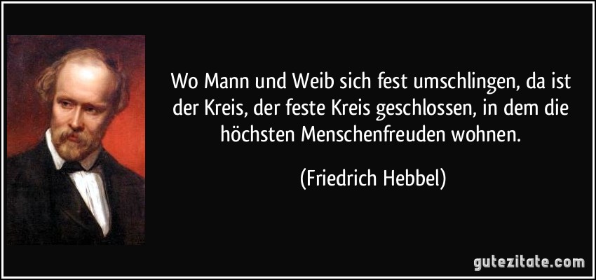 Wo Mann und Weib sich fest umschlingen, da ist der Kreis, der feste Kreis geschlossen, in dem die höchsten Menschenfreuden wohnen. (Friedrich Hebbel)