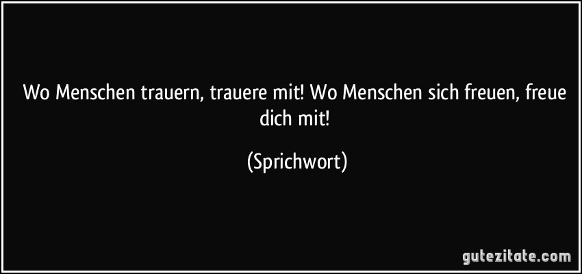 Wo Menschen trauern, trauere mit! Wo Menschen sich freuen, freue dich mit! (Sprichwort)