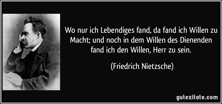 Wo nur ich Lebendiges fand, da fand ich Willen zu Macht; und noch in dem Willen des Dienenden fand ich den Willen, Herr zu sein. (Friedrich Nietzsche)