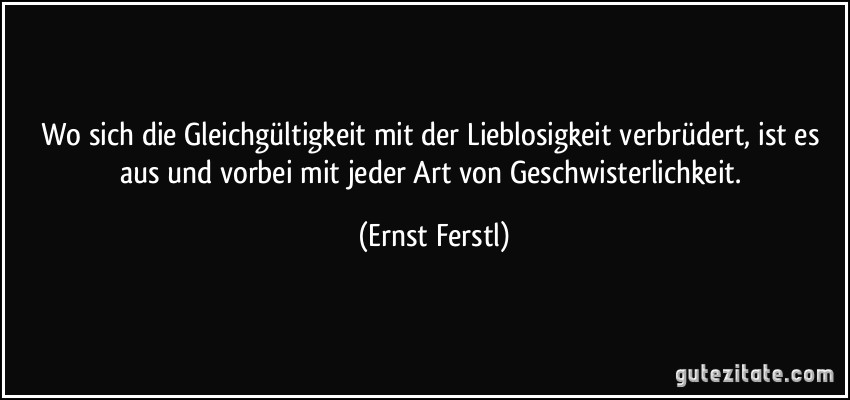 Wo sich die Gleichgültigkeit mit der Lieblosigkeit verbrüdert, ist es aus und vorbei mit jeder Art von Geschwisterlichkeit. (Ernst Ferstl)