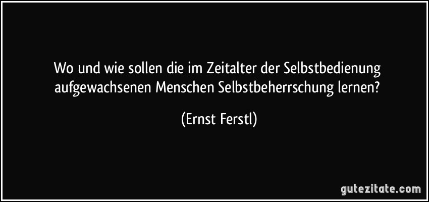 Wo und wie sollen die im Zeitalter der Selbstbedienung aufgewachsenen Menschen Selbstbeherrschung lernen? (Ernst Ferstl)