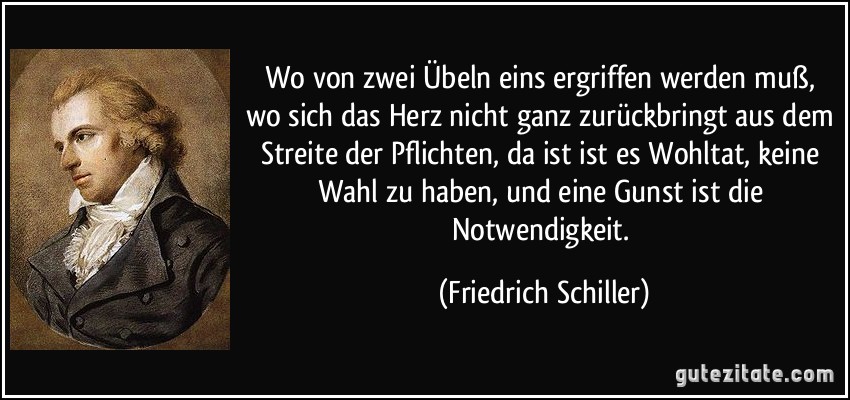 Wo von zwei Übeln eins ergriffen werden muß, wo sich das Herz nicht ganz zurückbringt aus dem Streite der Pflichten, da ist ist es Wohltat, keine Wahl zu haben, und eine Gunst ist die Notwendigkeit. (Friedrich Schiller)